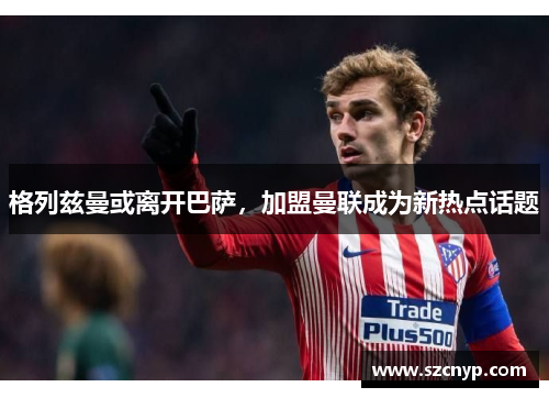 格列兹曼或离开巴萨，加盟曼联成为新热点话题